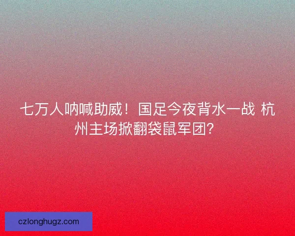 七万人呐喊助威！国足今夜背水一战 杭州主场掀翻袋鼠军团？