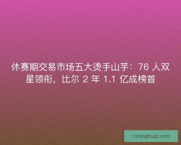 休赛期交易市场五大烫手山芋：76 人双星领衔，比尔 2 年 1.1 亿成榜首