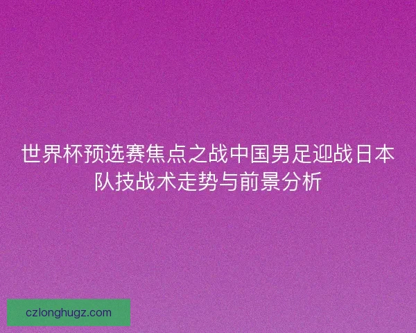 世界杯预选赛焦点之战中国男足迎战日本队技战术走势与前景分析
