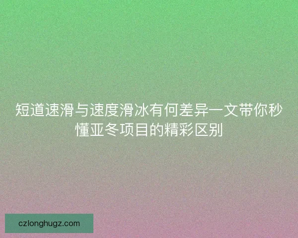 短道速滑与速度滑冰有何差异一文带你秒懂亚冬项目的精彩区别