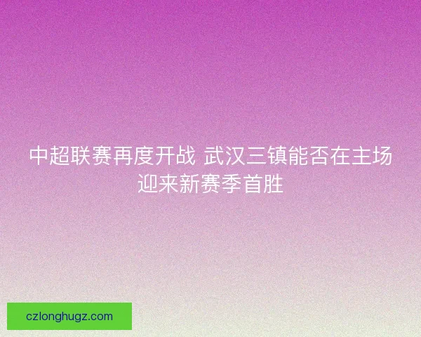 中超联赛再度开战 武汉三镇能否在主场迎来新赛季首胜