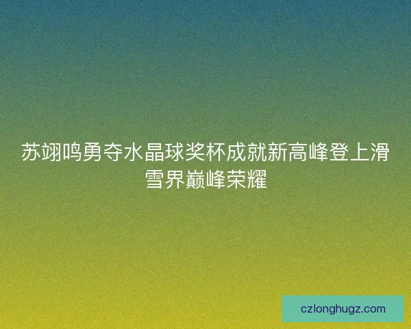 苏翊鸣勇夺水晶球奖杯成就新高峰登上滑雪界巅峰荣耀