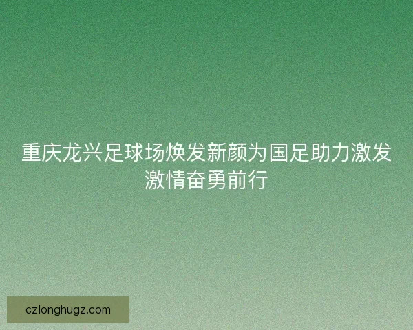 重庆龙兴足球场焕发新颜为国足助力激发激情奋勇前行