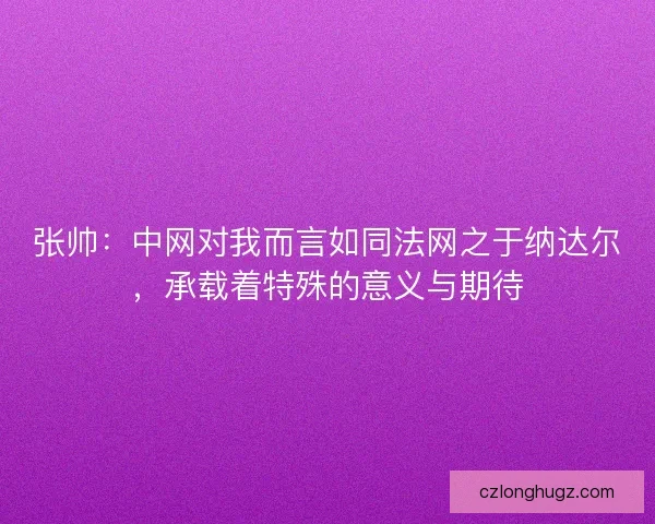 张帅:中网对我而言如同法网之于纳达尔,承载着特殊的意义与期待 张帅:中网对我而言如同法网之于纳达尔,承载着特殊的意义与期待