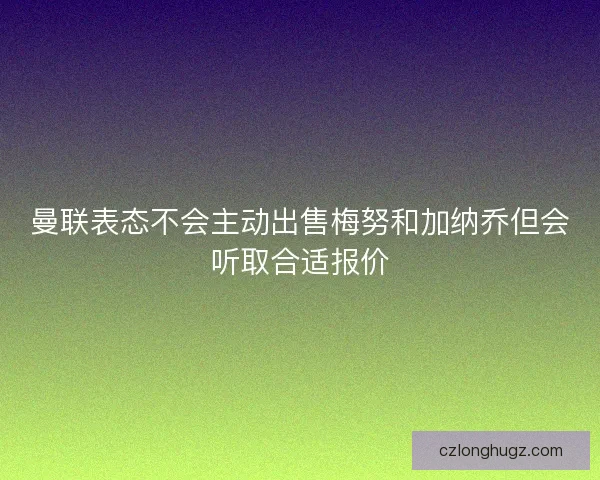曼联表态不会主动出售梅努和加纳乔但会听取合适报价