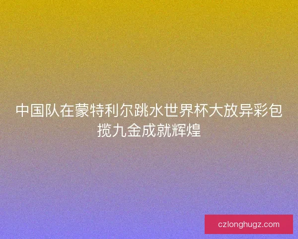 中国队在蒙特利尔跳水世界杯大放异彩包揽九金成就辉煌 中国队在蒙特利尔跳水世界杯大放异彩包揽九金成就辉煌
