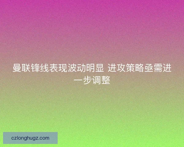 曼联锋线表现波动明显 进攻策略亟需进一步调整 曼联锋线表现波动明显 进攻策略亟需进一步调整