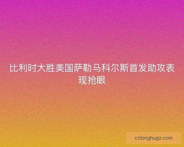 比利时大胜美国萨勒马科尔斯首发助攻表现抢眼