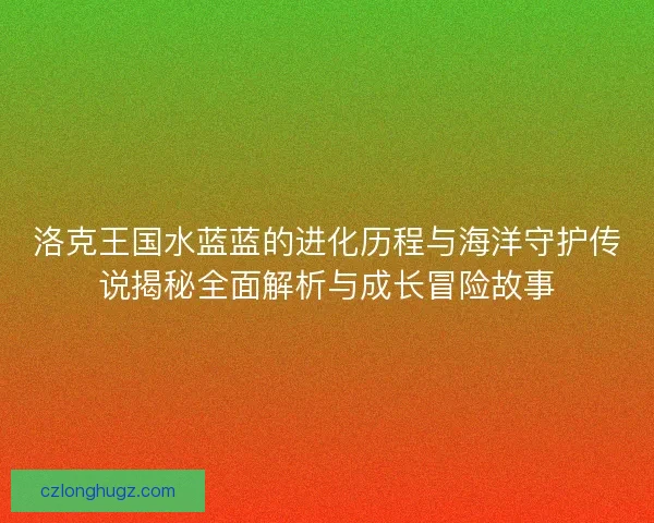 洛克王国水蓝蓝的进化历程与海洋守护传说揭秘全面解析与成长冒险故事 洛克王国水蓝蓝的进化历程与海洋守护传说揭秘全面解析与成长冒险故事