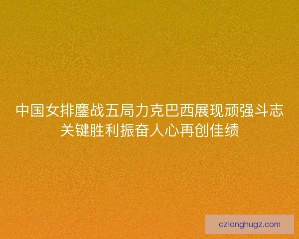 中国女排鏖战五局力克巴西展现顽强斗志关键胜利振奋人心再创佳绩 中国女排鏖战五局力克巴西展现顽强斗志关键胜利振奋人心再创佳绩