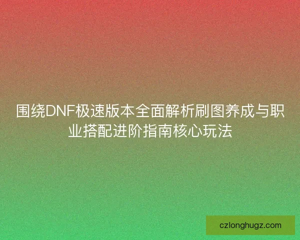 围绕DNF极速版本全面解析刷图养成与职业搭配进阶指南核心玩法
