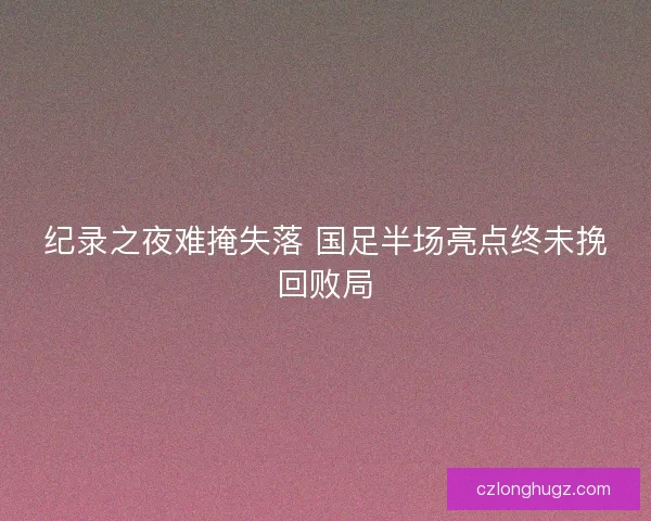 纪录之夜难掩失落 国足半场亮点终未挽回败局 纪录之夜难掩失落 国足半场亮点终未挽回败局