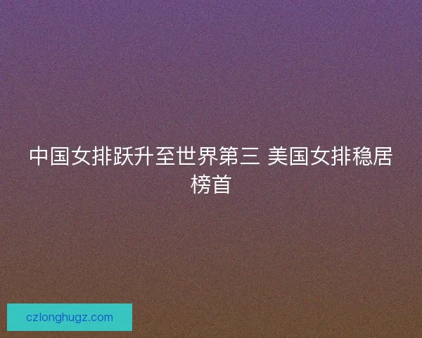 中国女排跃升至世界第三 美国女排稳居榜首