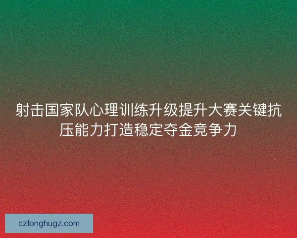 射击国家队心理训练升级提升大赛关键抗压能力打造稳定夺金竞争力 射击国家队心理训练升级提升大赛关键抗压能力打造稳定夺金竞争力