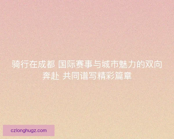 骑行在成都 国际赛事与城市魅力的双向奔赴 共同谱写精彩篇章 骑行在成都 国际赛事与城市魅力的双向奔赴 共同谱写精彩篇章