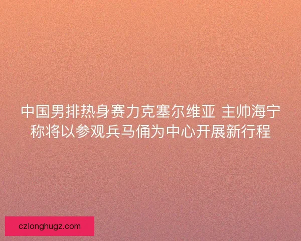 中国男排热身赛力克塞尔维亚 主帅海宁称将以参观兵马俑为中心开展新行程 中国男排热身赛力克塞尔维亚 主帅海宁称将以参观兵马俑为中心开展新行程