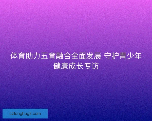 体育助力五育融合全面发展 守护青少年健康成长专访 体育助力五育融合全面发展 守护青少年健康成长专访